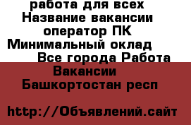 работа для всех › Название вакансии ­ оператор ПК › Минимальный оклад ­ 15 000 - Все города Работа » Вакансии   . Башкортостан респ.